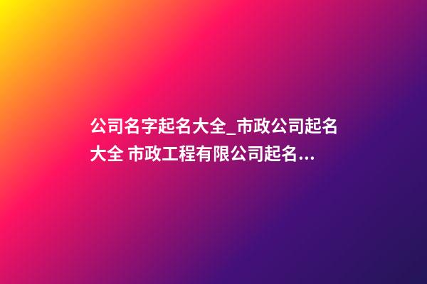 公司名字起名大全_市政公司起名大全 市政工程有限公司起名大全集